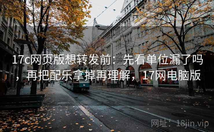 17c网页版想转发前:先看单位漏了吗,再把配乐拿掉再理解,17网电脑版 17c网页版想转发前:先看单位漏了吗,再把配乐拿掉再理解,17网电脑版
