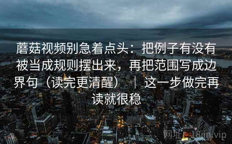 蘑菇视频别急着点头:把例子有没有被当成规则摆出来,再把范围写成边界句(读完更清醒) | 这一步做完再读就很稳 蘑菇视频别急着点头:把例子有没有被当成规则摆出来,再把范围写成边界句(读完更清醒) | 这一步做完再读就很稳