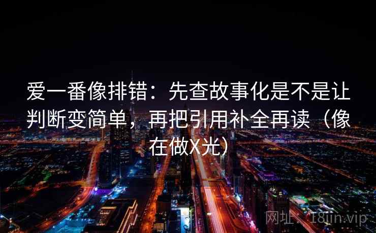 爱一番像排错:先查故事化是不是让判断变简单,再把引用补全再读(像在做X光) 爱一番像排错:先查故事化是不是让判断变简单,再把引用补全再读(像在做X光)