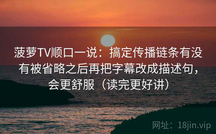 菠萝TV顺口一说：搞定传播链条有没有被省略之后再把字幕改成描述句，会更舒服（读完更好讲）