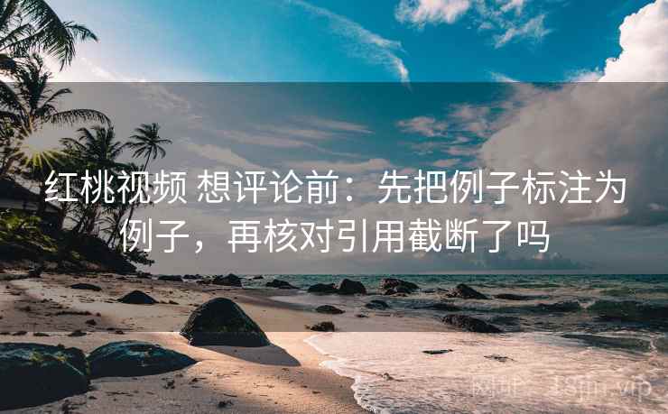 红桃视频 想评论前:先把例子标注为例子,再核对引用截断了吗 红桃视频 想评论前:先把例子标注为例子,再核对引用截断了吗