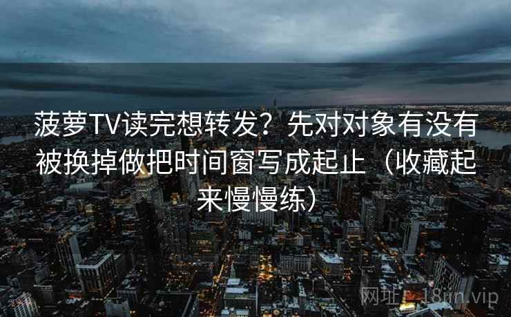 菠萝TV读完想转发?先对对象有没有被换掉做把时间窗写成起止(收藏起来慢慢练) 菠萝TV读完想转发?先对对象有没有被换掉做把时间窗写成起止(收藏起来慢慢练)