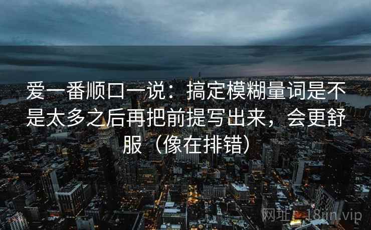 爱一番顺口一说:搞定模糊量词是不是太多之后再把前提写出来,会更舒服(像在排错) 爱一番顺口一说:搞定模糊量词是不是太多之后再把前提写出来,会更舒服(像在排错)