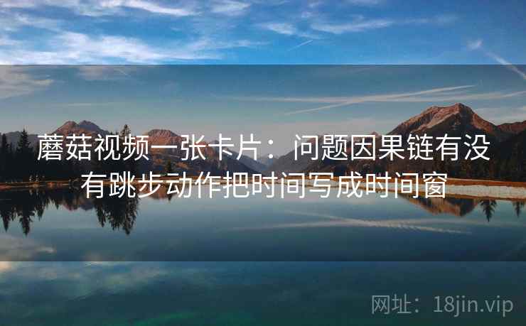 蘑菇视频一张卡片:问题因果链有没有跳步动作把时间写成时间窗 蘑菇视频一张卡片:问题因果链有没有跳步动作把时间写成时间窗