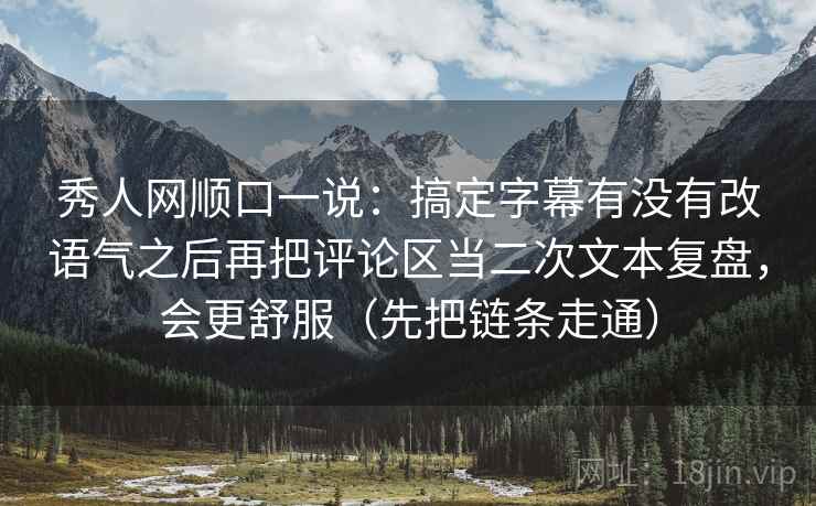 秀人网顺口一说：搞定字幕有没有改语气之后再把评论区当二次文本复盘，会更舒服（先把链条走通）