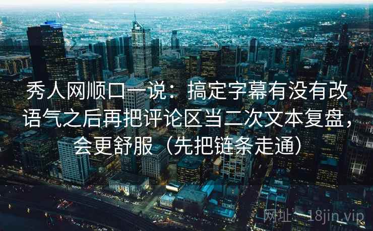 秀人网顺口一说：搞定字幕有没有改语气之后再把评论区当二次文本复盘，会更舒服（先把链条走通）