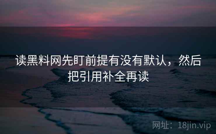 读黑料网先盯前提有没有默认,然后把引用补全再读 读黑料网先盯前提有没有默认,然后把引用补全再读