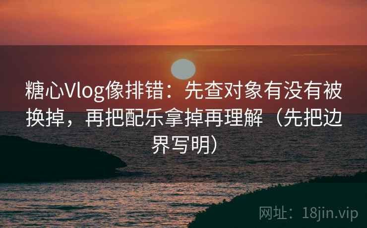 糖心Vlog像排错：先查对象有没有被换掉，再把配乐拿掉再理解（先把边界写明）
