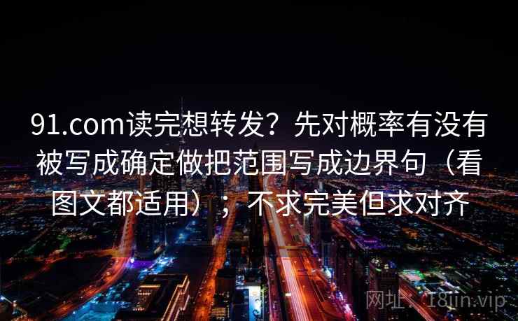 91.com读完想转发?先对概率有没有被写成确定做把范围写成边界句(看图文都适用);不求完美但求对齐 91.com读完想转发?先对概率有没有被写成确定做把范围写成边界句(看图文都适用);不求完美但求对齐