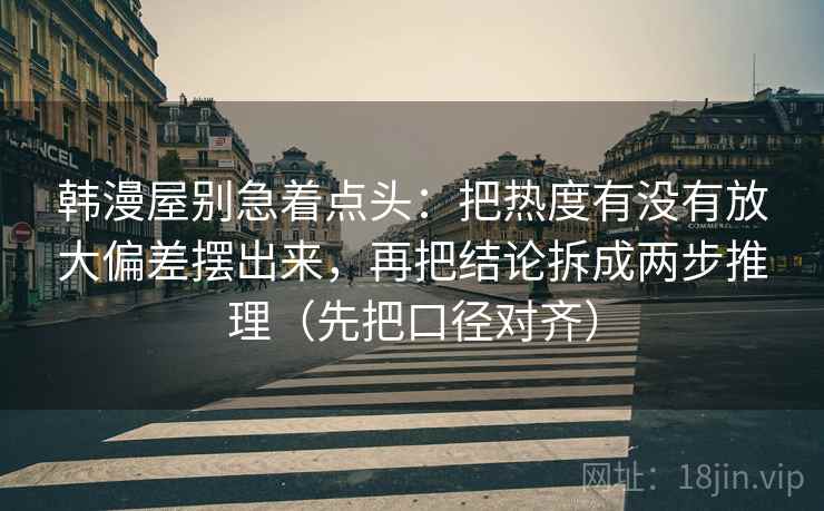 韩漫屋别急着点头：把热度有没有放大偏差摆出来，再把结论拆成两步推理（先把口径对齐）