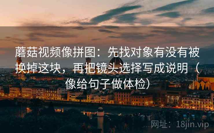 蘑菇视频像拼图:先找对象有没有被换掉这块,再把镜头选择写成说明(像给句子做体检) 蘑菇视频像拼图:先找对象有没有被换掉这块,再把镜头选择写成说明(像给句子做体检)