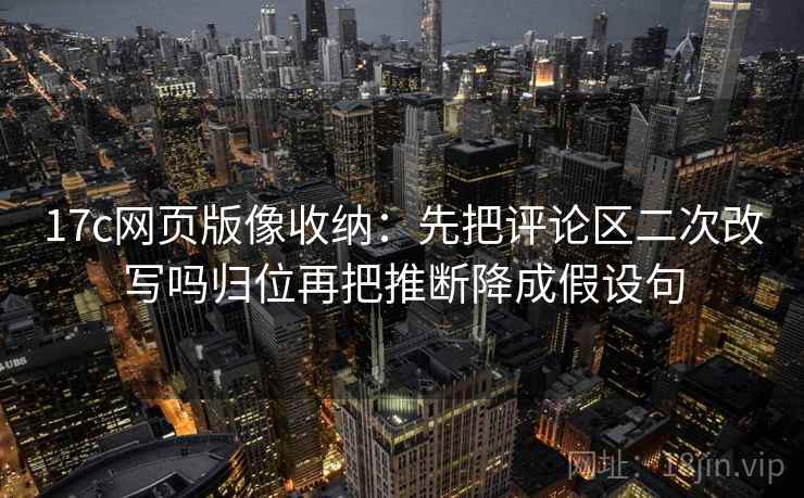 17c网页版像收纳:先把评论区二次改写吗归位再把推断降成假设句 17c网页版像收纳:先把评论区二次改写吗归位再把推断降成假设句
