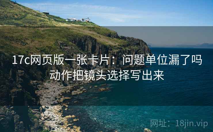 17c网页版一张卡片:问题单位漏了吗动作把镜头选择写出来 17c网页版一张卡片:问题单位漏了吗动作把镜头选择写出来