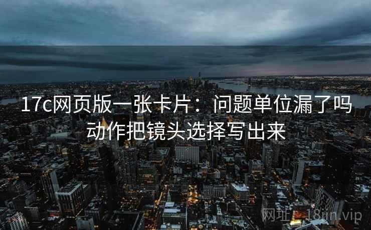 17c网页版一张卡片:问题单位漏了吗动作把镜头选择写出来 17c网页版一张卡片:问题单位漏了吗动作把镜头选择写出来