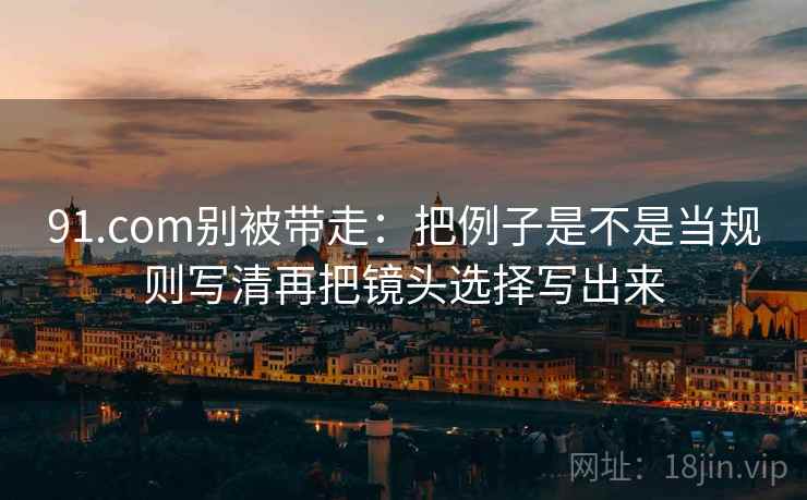 91.com别被带走：把例子是不是当规则写清再把镜头选择写出来